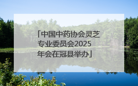 中国中药协会灵芝专业委员会2025年会在冠县举办