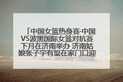 中国女篮热身赛·中国VS波黑国际女篮对抗赛下月在济南举办 济南姑娘张子宇有望在家门口迎来国家队首秀