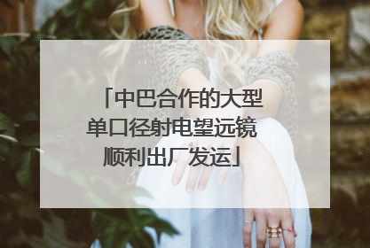 中巴合作的大型单口径射电望远镜顺利出厂发运