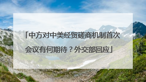 中方对中美经贸磋商机制首次会议有何期待？外交部回应