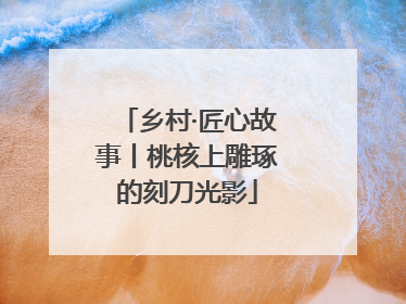 乡村·匠心故事丨桃核上雕琢的刻刀光影