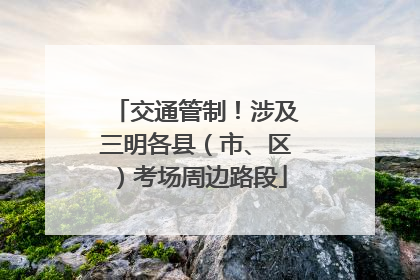 交通管制！涉及三明各县（市、区）考场周边路段