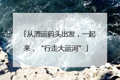 从漕运码头出发，一起来，“行走大运河”