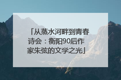 从蒸水河畔到青春诗会：衡阳90后作家朱弦的文学之光