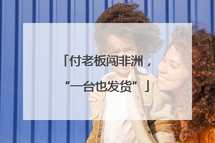 付老板闯非洲，“一台也发货”