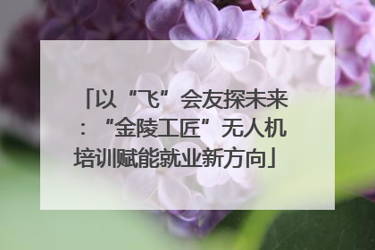 以“飞”会友探未来：“金陵工匠”无人机培训赋能就业新方向