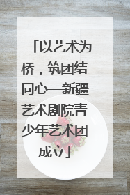 以艺术为桥，筑团结同心—新疆艺术剧院青少年艺术团成立