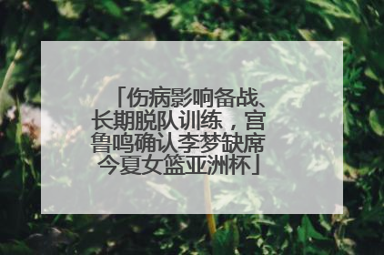 伤病影响备战、长期脱队训练，宫鲁鸣确认李梦缺席今夏女篮亚洲杯