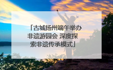 古城扬州端午举办非遗游园会 深度探索非遗传承模式