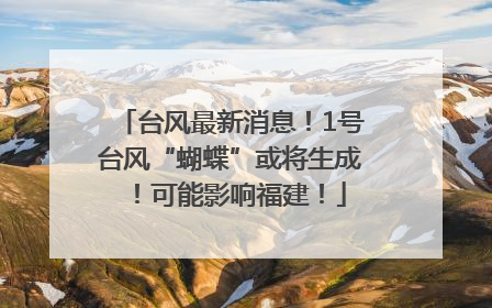 台风最新消息！1号台风“蝴蝶”或将生成！可能影响福建！