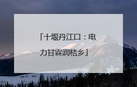 十堰丹江口：电力甘霖润桔乡