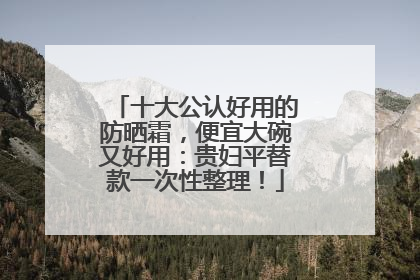 十大公认好用的防晒霜，便宜大碗又好用：贵妇平替款一次性整理！