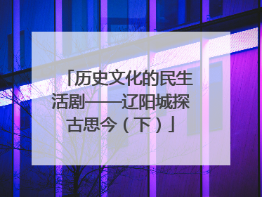 历史文化的民生活剧——辽阳城探古思今（下）