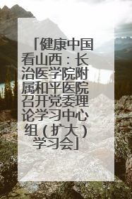 健康中国看山西：长治医学院附属和平医院召开党委理论学习中心组（扩大）学习会