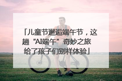 儿童节邂逅端午节，这趟“AI端午”奇妙之旅给了孩子们别样体验
