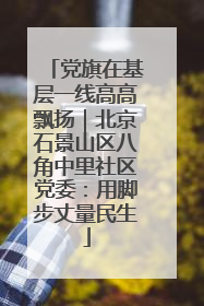 党旗在基层一线高高飘扬｜北京石景山区八角中里社区党委：用脚步丈量民生