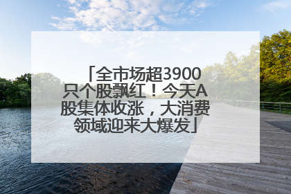 全市场超3900只个股飘红！今天A股集体收涨，大消费领域迎来大爆发