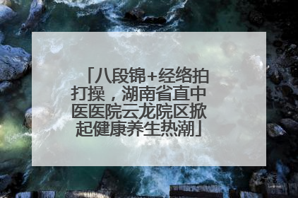八段锦+经络拍打操，湖南省直中医医院云龙院区掀起健康养生热潮