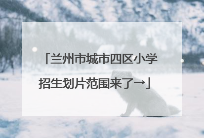 兰州市城市四区小学招生划片范围来了→