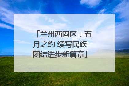 兰州西固区：五月之约 续写民族团结进步新篇章