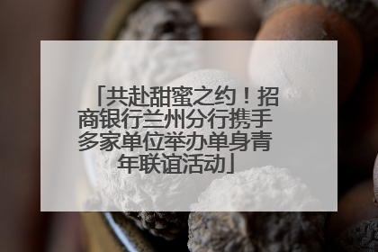共赴甜蜜之约！招商银行兰州分行携手多家单位举办单身青年联谊活动