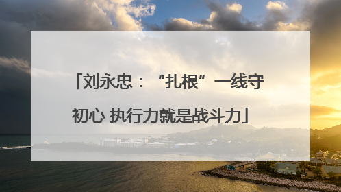 刘永忠：“扎根”一线守初心 执行力就是战斗力