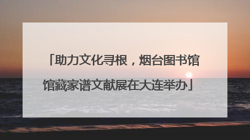 助力文化寻根，烟台图书馆馆藏家谱文献展在大连举办