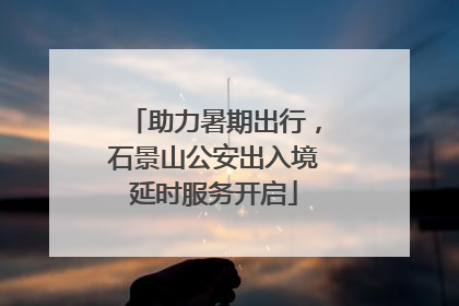 助力暑期出行，石景山公安出入境延时服务开启