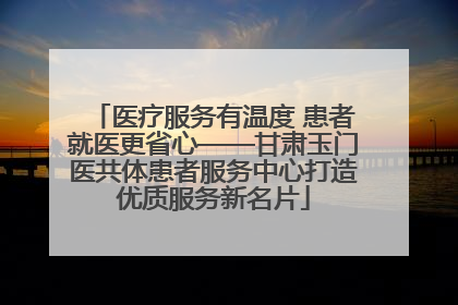 医疗服务有温度 患者就医更省心——甘肃玉门医共体患者服务中心打造优质服务新名片