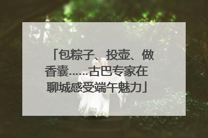 包粽子、投壶、做香囊……古巴专家在聊城感受端午魅力