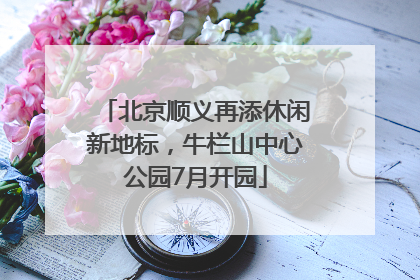 北京顺义再添休闲新地标，牛栏山中心公园7月开园