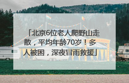 北京6位老人爬野山走散，平均年龄70岁！多人被困，深夜冒雨救援