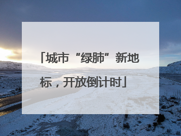 城市“绿肺”新地标，开放倒计时
