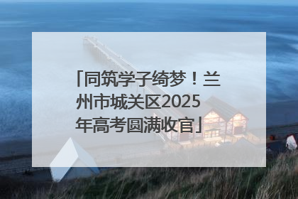 同筑学子绮梦！兰州市城关区2025年高考圆满收官