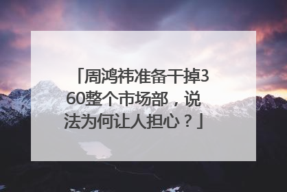 周鸿祎准备干掉360整个市场部，说法为何让人担心？