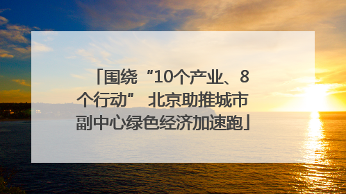 围绕“10个产业、8个行动” 北京助推城市副中心绿色经济加速跑