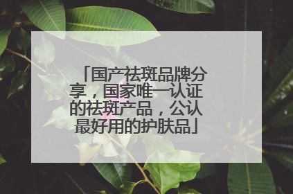 国产祛斑品牌分享，国家唯一认证的祛斑产品，公认最好用的护肤品