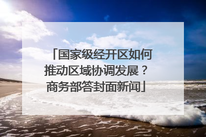 国家级经开区如何推动区域协调发展？商务部答封面新闻