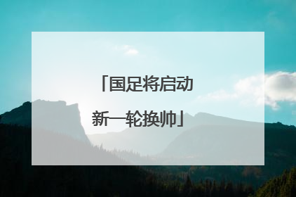 国足将启动新一轮换帅