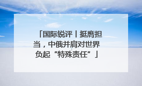 国际锐评丨挺膺担当，中俄并肩对世界负起“特殊责任”