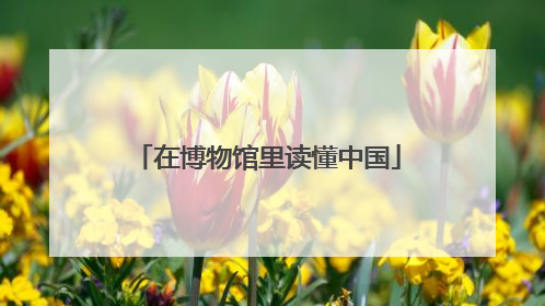 在博物馆里读懂中国