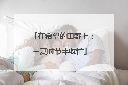 在希望的田野上：三夏时节丰收忙