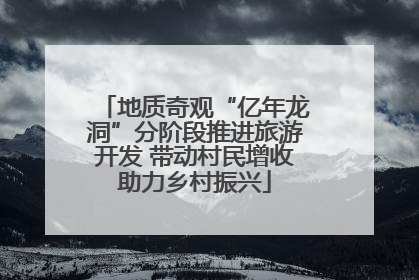 地质奇观“亿年龙洞”分阶段推进旅游开发 带动村民增收助力乡村振兴