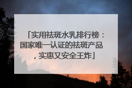 实用祛斑水乳排行榜：国家唯一认证的祛斑产品，实惠又安全王炸