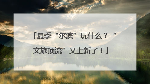 夏季“尔滨”玩什么？“文旅顶流”又上新了！
