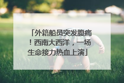 外籍船员突发腹痛！西南大西洋，一场生命接力热血上演