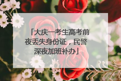 大庆一考生高考前夜丢失身份证，民警深夜加班补办