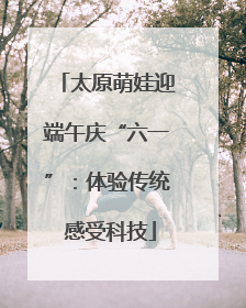 太原萌娃迎端午庆“六一”：体验传统 感受科技