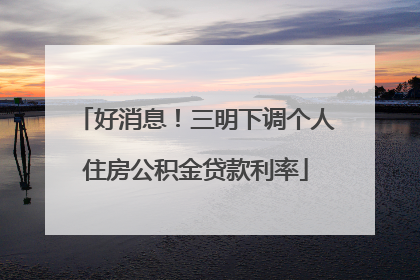 好消息！三明下调个人住房公积金贷款利率
