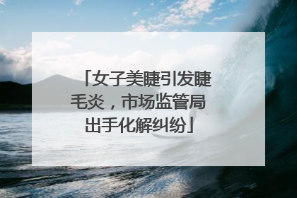 女子美睫引发睫毛炎，市场监管局出手化解纠纷